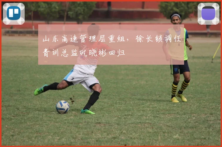 山东高速管理层重组，徐长锁调任青训总监巩晓彬回归