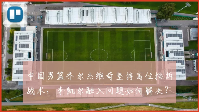 中国男篮乔尔杰维奇坚持高位挡拆战术,李凯尔融入问题如何解决?