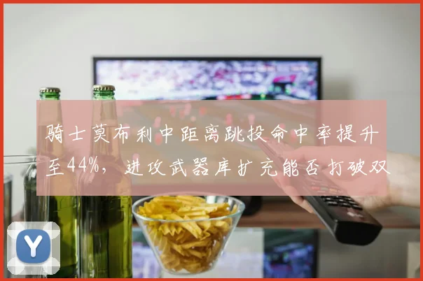 骑士莫布利中距离跳投命中率提升至44%,进攻武器库扩充能否打破双枪兼容困局?
