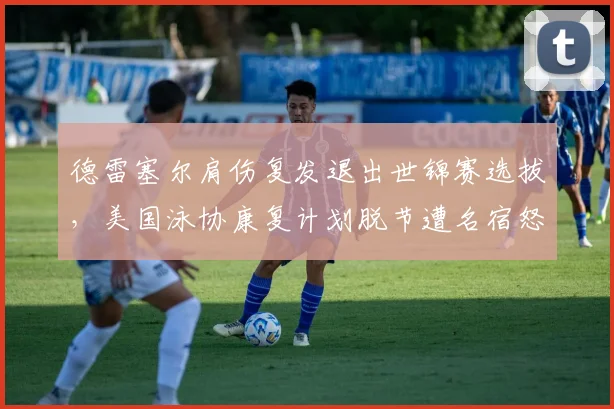 德雷塞尔肩伤复发退出世锦赛选拔，美国泳协康复计划脱节遭名宿怒批