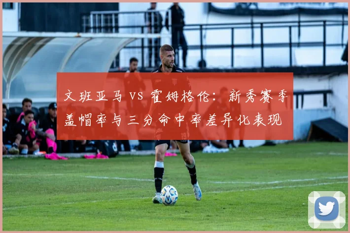 文班亚马 vs 霍姆格伦:新秀赛季盖帽率与三分命中率差异化表现