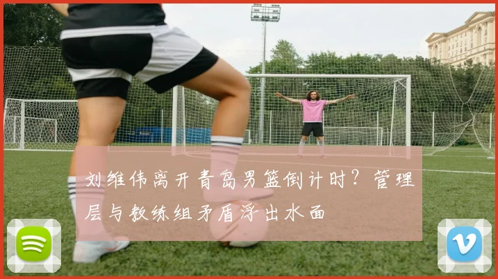 刘维伟离开青岛男篮倒计时？管理层与教练组矛盾浮出水面