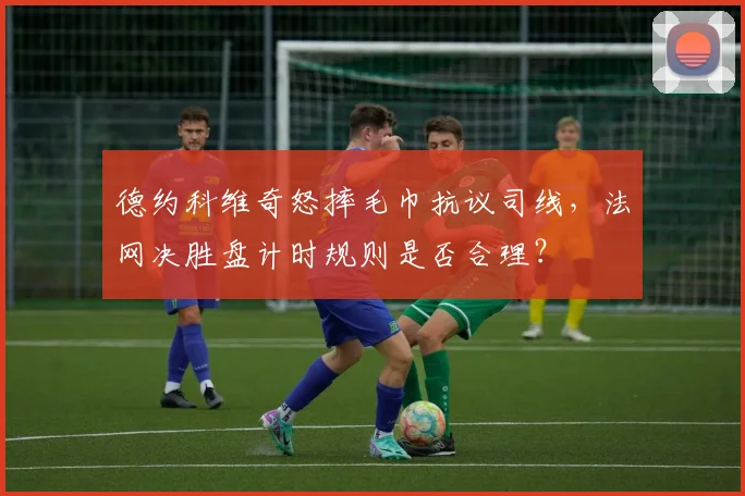 德约科维奇怒摔毛巾抗议司线,法网决胜盘计时规则是否合理?