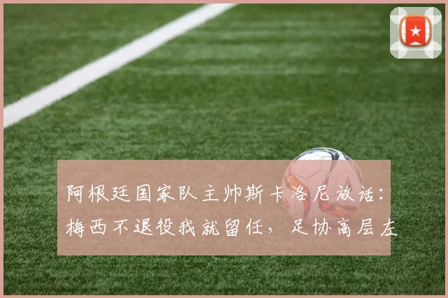阿根廷国家队主帅斯卡洛尼放话：梅西不退役我就留任，足协高层左右为难