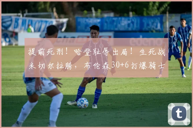 提前死刑！哈登耻辱出局！生死战米切尔拉胯，布伦森30+6打爆骑士