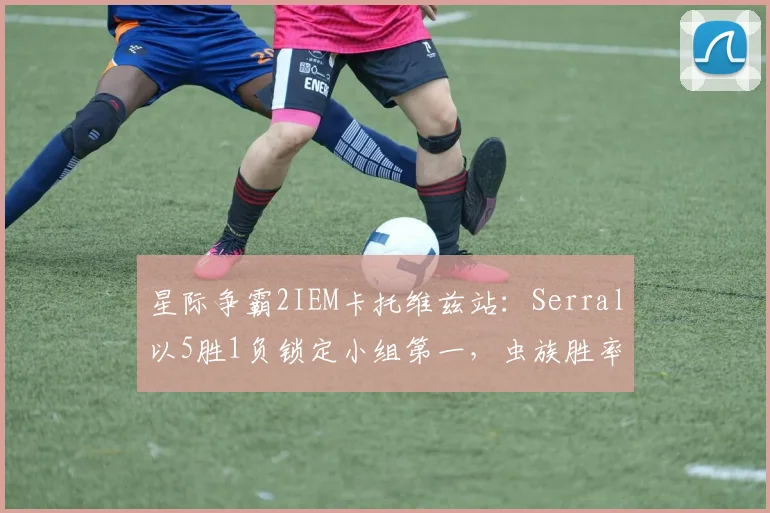 星际争霸2IEM卡托维兹站:Serral以5胜1负锁定小组第一,虫族胜率飙升至73%