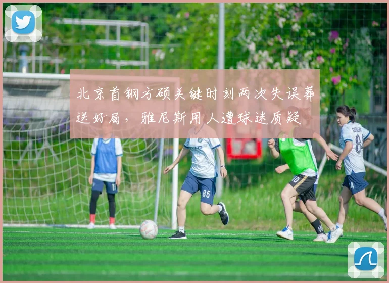 北京首钢方硕关键时刻两次失误葬送好局,雅尼斯用人遭球迷质疑