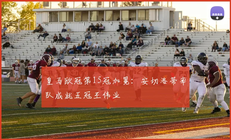 皇马欧冠第15冠加冕:安切洛蒂率队成就五冠王伟业
